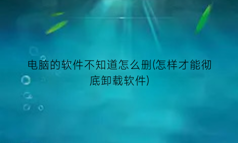 “电脑的软件不知道怎么删(怎样才能彻底卸载软件)