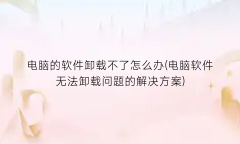 电脑的软件卸载不了怎么办(电脑软件无法卸载问题的解决方案)