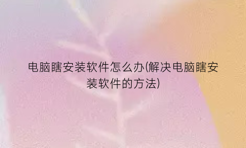 “电脑瞎安装软件怎么办(解决电脑瞎安装软件的方法)