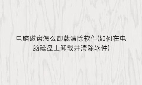 “电脑磁盘怎么卸载清除软件(如何在电脑磁盘上卸载并清除软件)