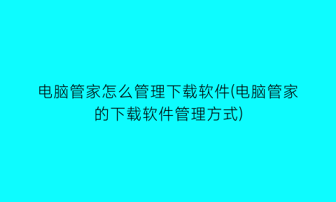 电脑管家怎么管理下载软件(电脑管家的下载软件管理方式)