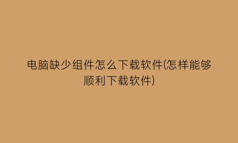 “电脑缺少组件怎么下载软件(怎样能够顺利下载软件)