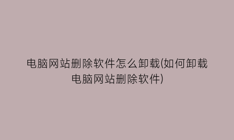 “电脑网站删除软件怎么卸载(如何卸载电脑网站删除软件)