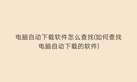 电脑自动下载软件怎么查找(如何查找电脑自动下载的软件)