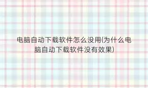 “电脑自动下载软件怎么没用(为什么电脑自动下载软件没有效果)