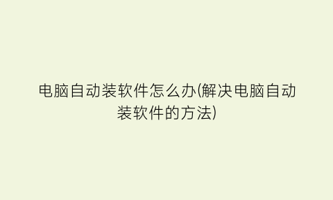 “电脑自动装软件怎么办(解决电脑自动装软件的方法)