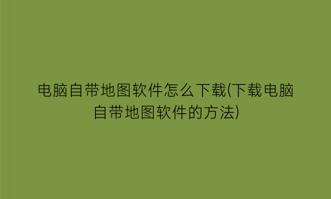 电脑自带地图软件怎么下载(下载电脑自带地图软件的方法)