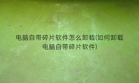 “电脑自带碎片软件怎么卸载(如何卸载电脑自带碎片软件)