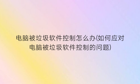 “电脑被垃圾软件控制怎么办(如何应对电脑被垃圾软件控制的问题)