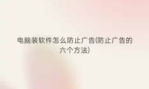 “电脑装软件怎么防止广告(防止广告的六个方法)