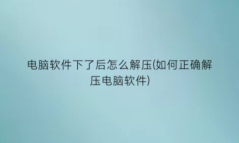 “电脑软件下了后怎么解压(如何正确解压电脑软件)