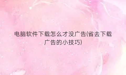 “电脑软件下载怎么才没广告(省去下载广告的小技巧)