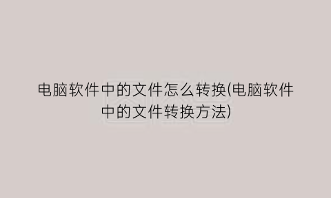 “电脑软件中的文件怎么转换(电脑软件中的文件转换方法)