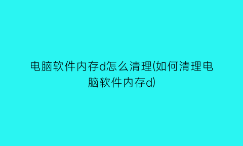 “电脑软件内存d怎么清理(如何清理电脑软件内存d)