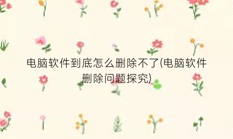 “电脑软件到底怎么删除不了(电脑软件删除问题探究)