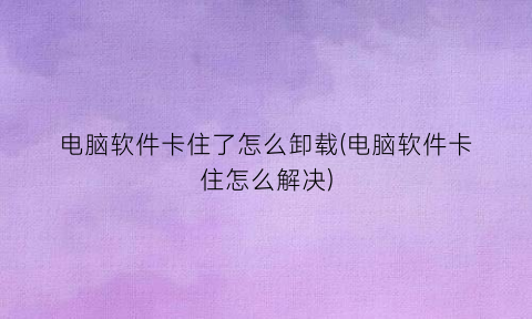 “电脑软件卡住了怎么卸载(电脑软件卡住怎么解决)