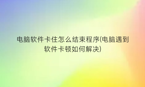 “电脑软件卡住怎么结束程序(电脑遇到软件卡顿如何解决)
