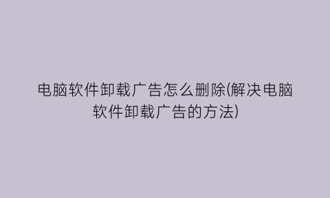 电脑软件卸载广告怎么删除(解决电脑软件卸载广告的方法)