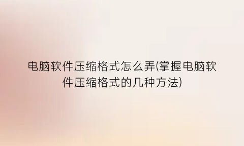 “电脑软件压缩格式怎么弄(掌握电脑软件压缩格式的几种方法)