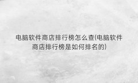 电脑软件商店排行榜怎么查(电脑软件商店排行榜是如何排名的)