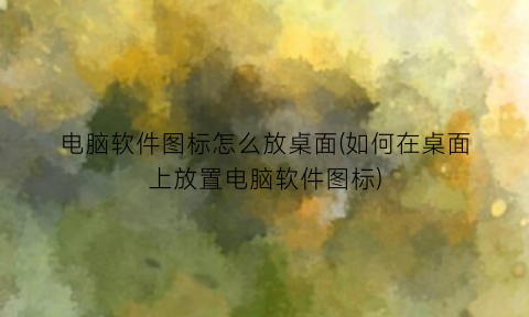 “电脑软件图标怎么放桌面(如何在桌面上放置电脑软件图标)