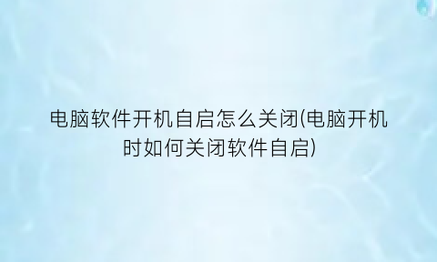 电脑软件开机自启怎么关闭(电脑开机时如何关闭软件自启)