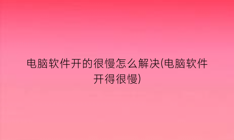 电脑软件开的很慢怎么解决(电脑软件开得很慢)