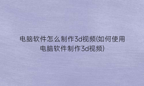电脑软件怎么制作3d视频(如何使用电脑软件制作3d视频)