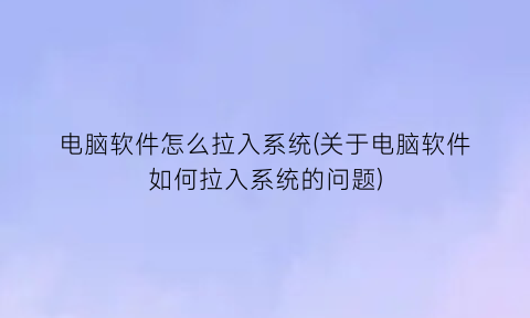 “电脑软件怎么拉入系统(关于电脑软件如何拉入系统的问题)