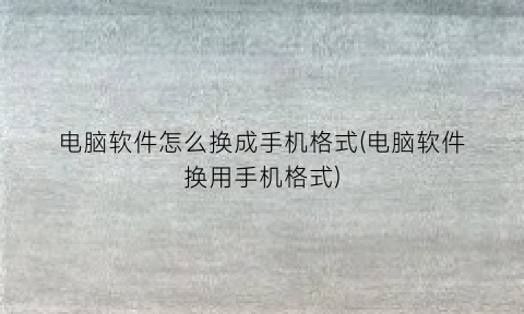 电脑软件怎么换成手机格式(电脑软件换用手机格式)