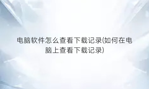 “电脑软件怎么查看下载记录(如何在电脑上查看下载记录)