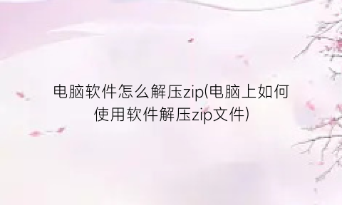 电脑软件怎么解压zip(电脑上如何使用软件解压zip文件)