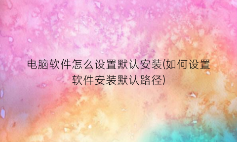 “电脑软件怎么设置默认安装(如何设置软件安装默认路径)