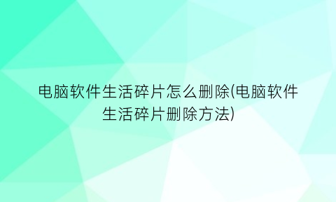 “电脑软件生活碎片怎么删除(电脑软件生活碎片删除方法)