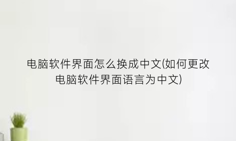 “电脑软件界面怎么换成中文(如何更改电脑软件界面语言为中文)