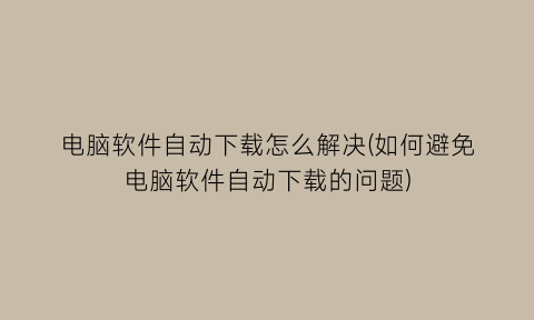 “电脑软件自动下载怎么解决(如何避免电脑软件自动下载的问题)