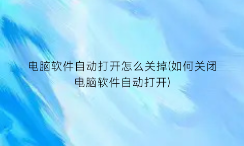 “电脑软件自动打开怎么关掉(如何关闭电脑软件自动打开)