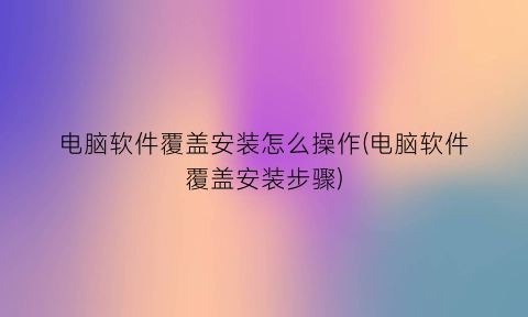 “电脑软件覆盖安装怎么操作(电脑软件覆盖安装步骤)