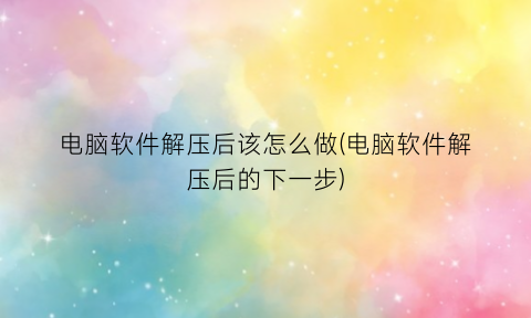 “电脑软件解压后该怎么做(电脑软件解压后的下一步)