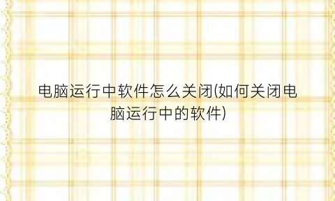 “电脑运行中软件怎么关闭(如何关闭电脑运行中的软件)