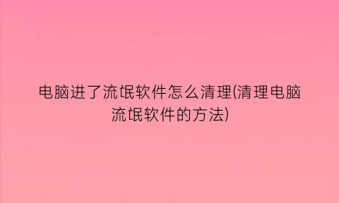 电脑进了流氓软件怎么清理(清理电脑流氓软件的方法)