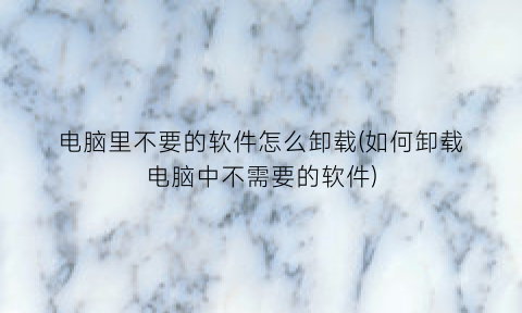 电脑里不要的软件怎么卸载(如何卸载电脑中不需要的软件)