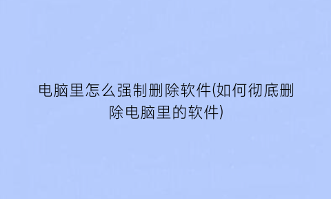 “电脑里怎么强制删除软件(如何彻底删除电脑里的软件)