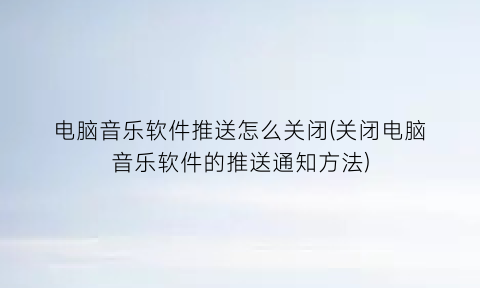 “电脑音乐软件推送怎么关闭(关闭电脑音乐软件的推送通知方法)