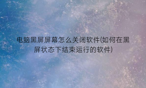 电脑黑屏屏幕怎么关闭软件(如何在黑屏状态下结束运行的软件)