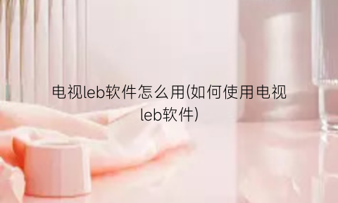 电视leb软件怎么用(如何使用电视leb软件)