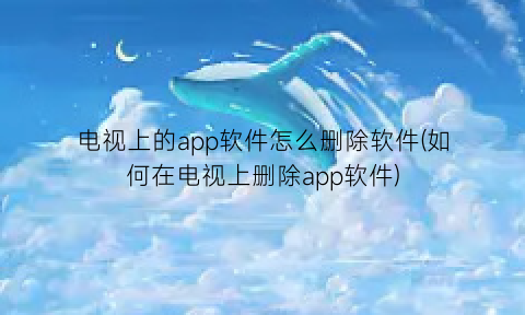 电视上的app软件怎么删除软件(如何在电视上删除app软件)