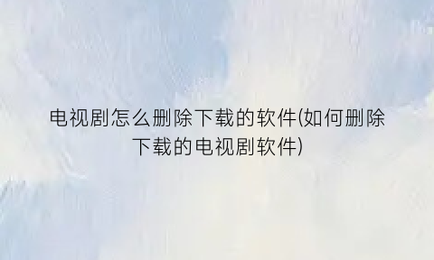 “电视剧怎么删除下载的软件(如何删除下载的电视剧软件)