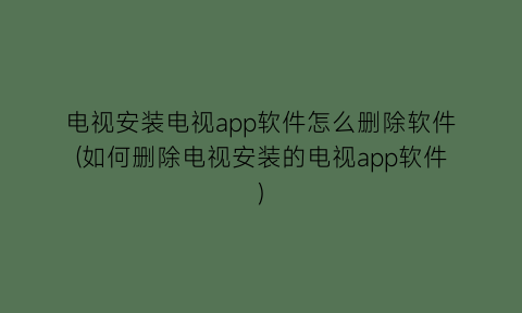 “电视安装电视app软件怎么删除软件(如何删除电视安装的电视app软件)