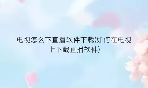 “电视怎么下直播软件下载(如何在电视上下载直播软件)